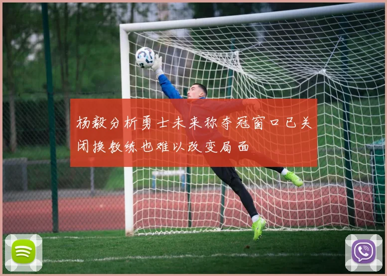 杨毅分析勇士未来称夺冠窗口已关闭换教练也难以改变局面