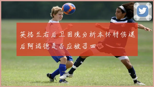 英格兰右后卫困境分析本怀特伤退后阿诺德是否应被召回