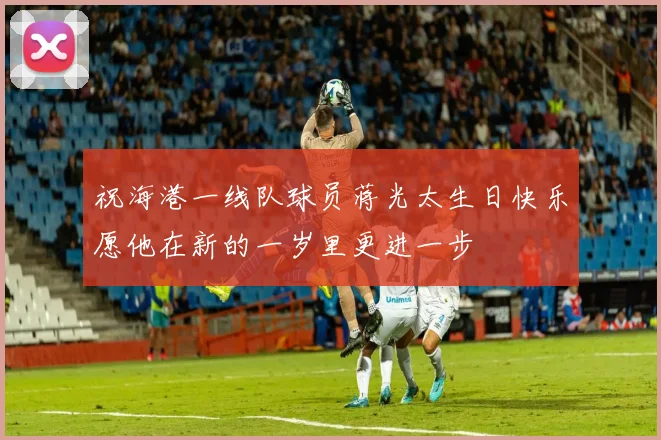 祝海港一线队球员蒋光太生日快乐愿他在新的一岁里更进一步