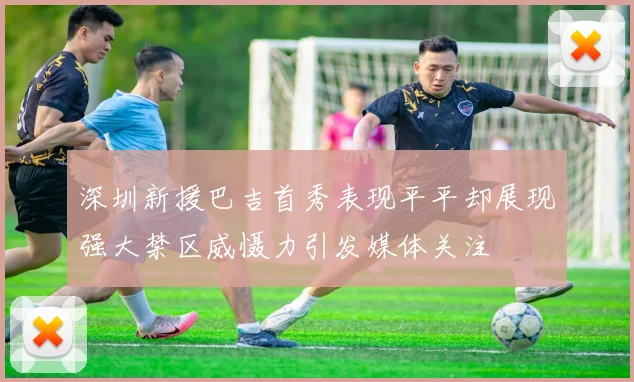 深圳新援巴吉首秀表现平平却展现强大禁区威慑力引发媒体关注