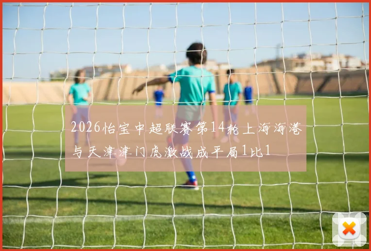 2026怡宝中超联赛第14轮上海海港与天津津门虎激战成平局1比1