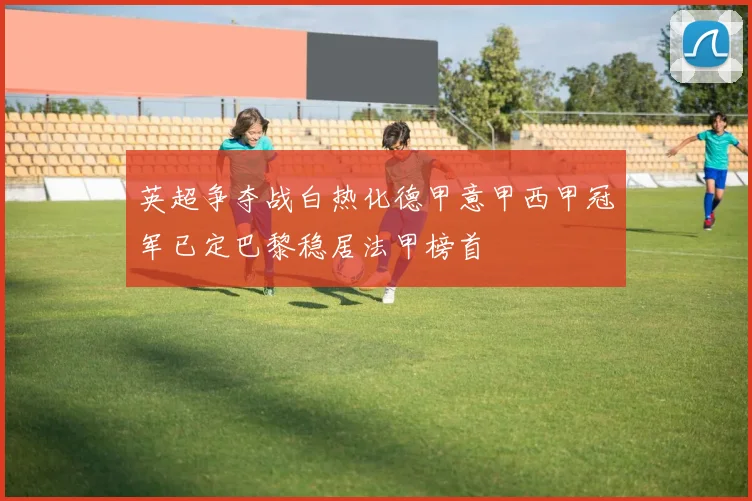 英超争夺战白热化德甲意甲西甲冠军已定巴黎稳居法甲榜首