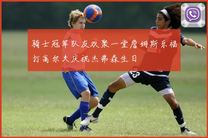 骑士冠军队友欢聚一堂詹姆斯乐福打高尔夫庆祝杰弗森生日