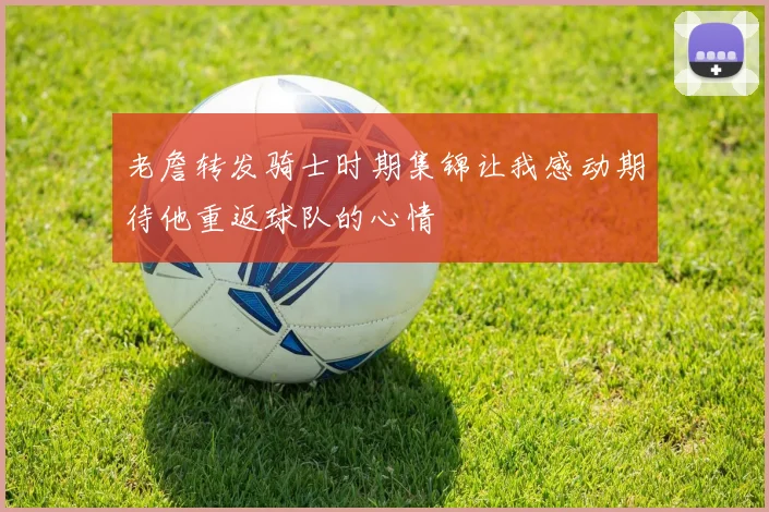 老詹转发骑士时期集锦让我感动期待他重返球队的心情