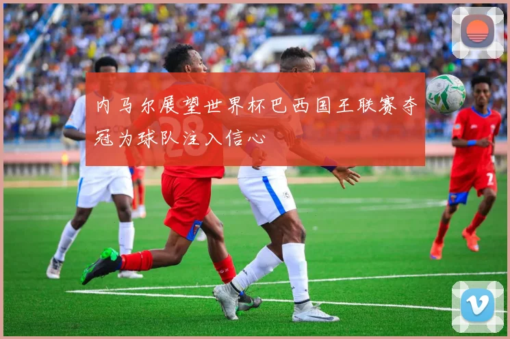 内马尔展望世界杯巴西国王联赛夺冠为球队注入信心