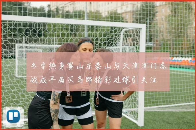 冬季热身赛山东泰山与天津津门虎战成平局买乌郎精彩进球引关注