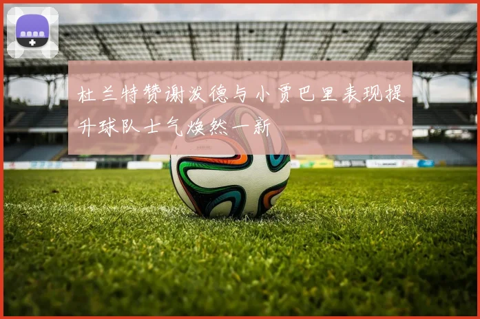 杜兰特赞谢泼德与小贾巴里表现提升球队士气焕然一新
