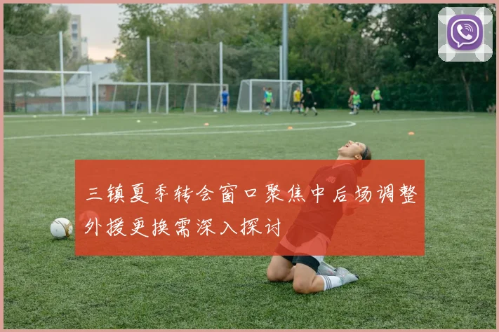 三镇夏季转会窗口聚焦中后场调整外援更换需深入探讨