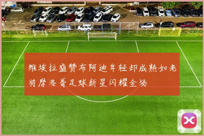 维埃拉盛赞布阿迪年轻却成熟如老将摩洛哥足球新星闪耀全场