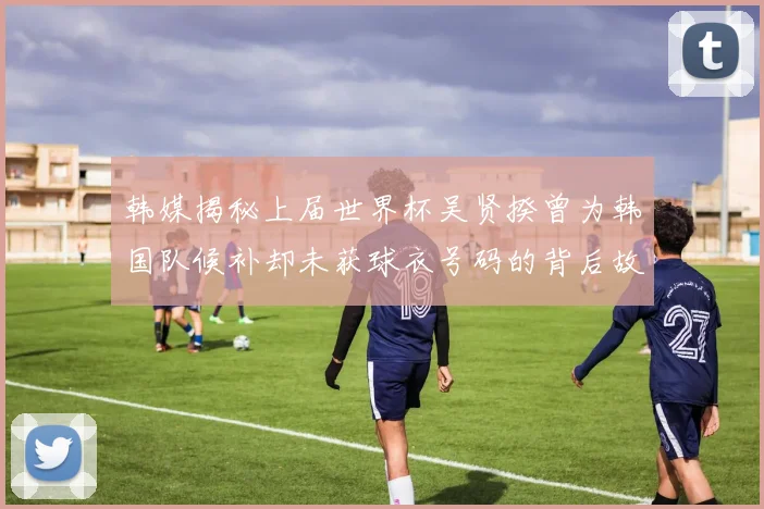 韩媒揭秘上届世界杯吴贤揆曾为韩国队候补却未获球衣号码的背后故事