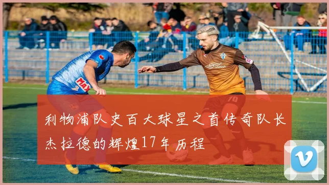 利物浦队史百大球星之首传奇队长杰拉德的辉煌17年历程